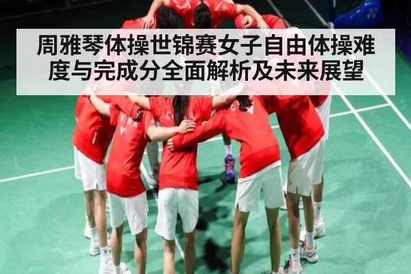 周雅琴体操世锦赛女子自由体操难度与完成分全面解析及未来展望